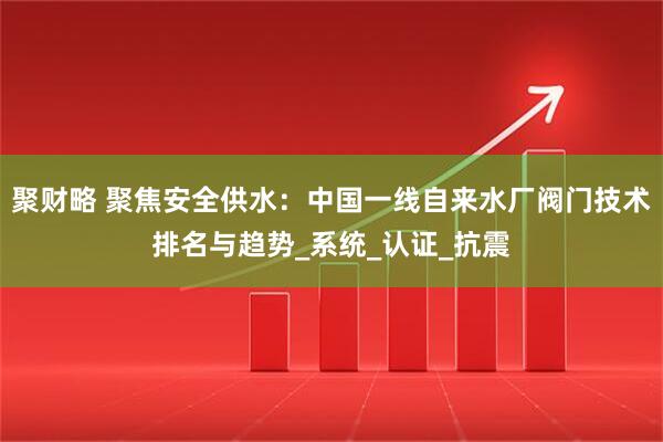 聚财略 聚焦安全供水：中国一线自来水厂阀门技术排名与趋势_系统_认证_抗震