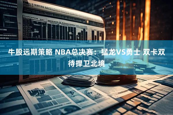 牛股远期策略 NBA总决赛：猛龙VS勇士 双卡双待捍卫北境