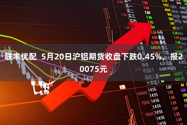 联丰优配  5月20日沪铝期货收盘下跌0.45%，报20075元