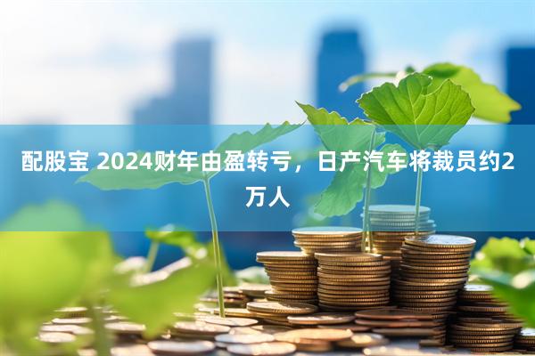 配股宝 2024财年由盈转亏,日产汽车将裁员约2万人