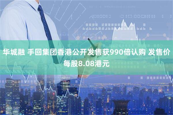 华城融 手回集团香港公开发售获990倍认购 发售价每股8.08港元