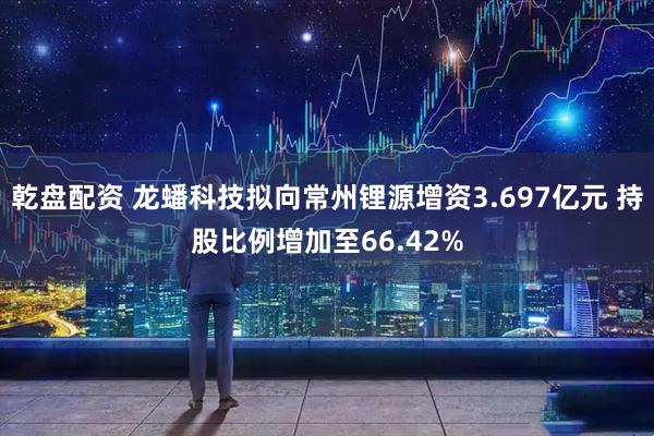 乾盘配资 龙蟠科技拟向常州锂源增资3.697亿元 持股比例增加至66.42%