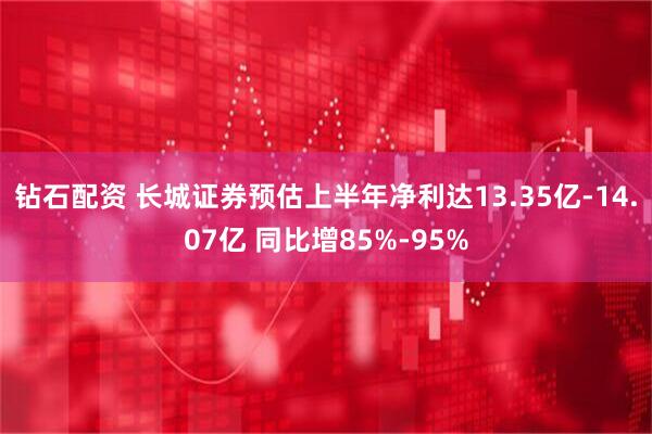 钻石配资 长城证券预估上半年净利达13.35亿-14.07亿 同比增85%-95%