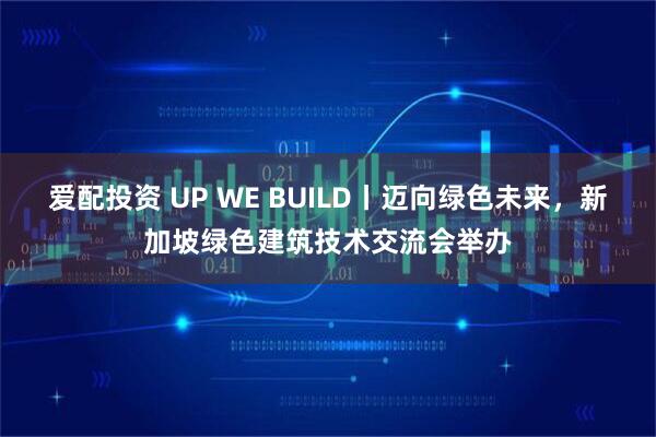 爱配投资 UP WE BUILD丨迈向绿色未来，新加坡绿色建筑技术交流会举办