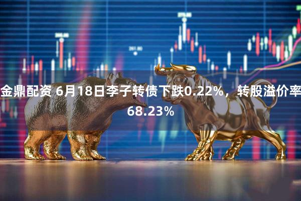 金鼎配资 6月18日李子转债下跌0.22%，转股溢价率68.23%