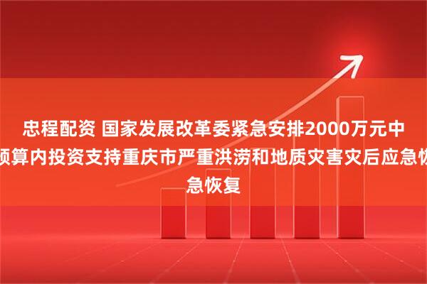 忠程配资 国家发展改革委紧急安排2000万元中央预算内投资支持重庆市严重洪涝和地质灾害灾后应急恢复